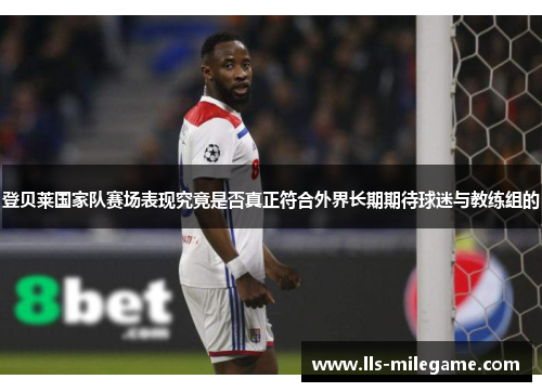 登贝莱国家队赛场表现究竟是否真正符合外界长期期待球迷与教练组的 登贝莱国家队赛场表现究竟是否真正符合外界长期期待球迷与教练组的